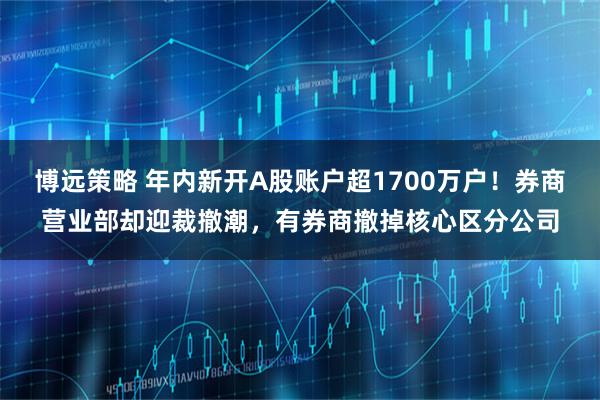 博远策略 年内新开A股账户超1700万户！券商营业部却迎裁撤潮，有券商撤掉核心区分公司