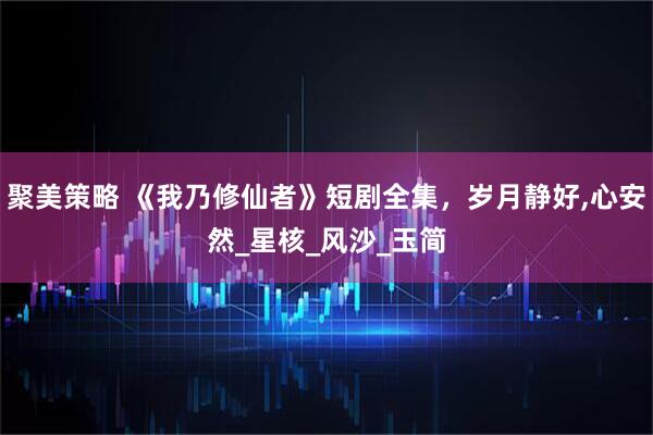 聚美策略 《我乃修仙者》短剧全集，岁月静好,心安然_星核_风沙_玉简