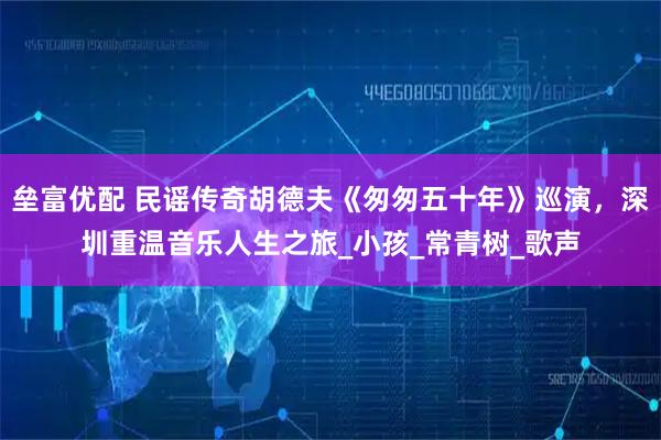 垒富优配 民谣传奇胡德夫《匆匆五十年》巡演，深圳重温音乐人生之旅_小孩_常青树_歌声