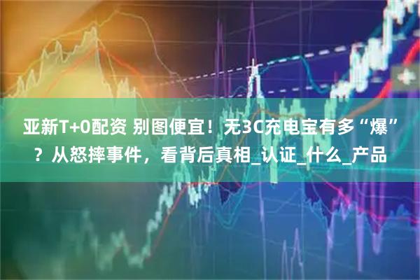 亚新T+0配资 别图便宜！无3C充电宝有多“爆”？从怒摔事件，看背后真相_认证_什么_产品