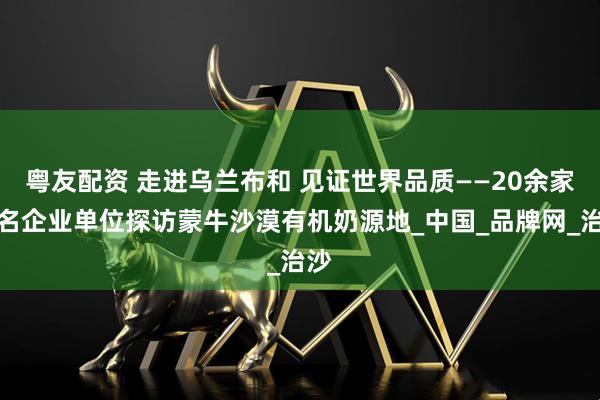 粤友配资 走进乌兰布和 见证世界品质——20余家知名企业单位探访蒙牛沙漠有机奶源地_中国_品牌网_治沙