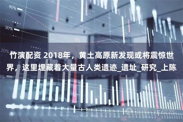 竹演配资 2018年，黄土高原新发现或将震惊世界，这里埋藏着大量古人类遗迹_遗址_研究_上陈