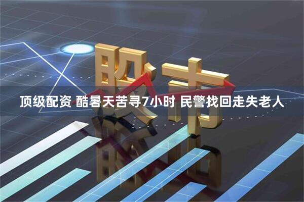 顶级配资 酷暑天苦寻7小时 民警找回走失老人
