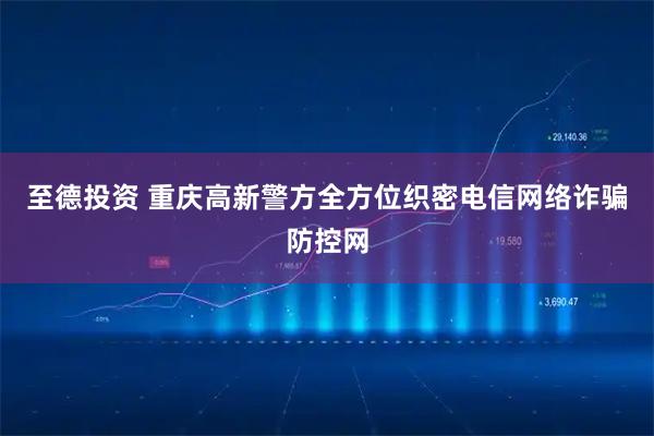 至德投资 重庆高新警方全方位织密电信网络诈骗防控网