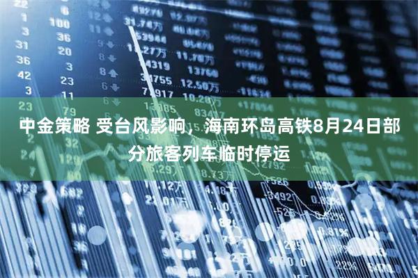 中金策略 受台风影响，海南环岛高铁8月24日部分旅客列车临时停运